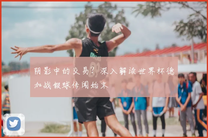 阴影中的交易？深入解读世界杯德加战假球传闻始末