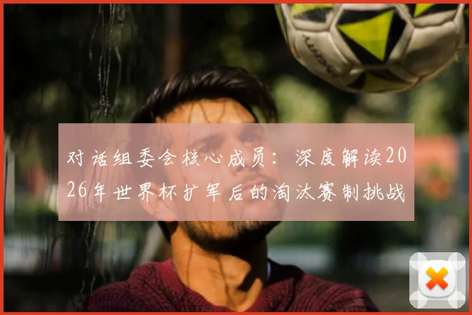 对话组委会核心成员：深度解读2026年世界杯扩军后的淘汰赛制挑战