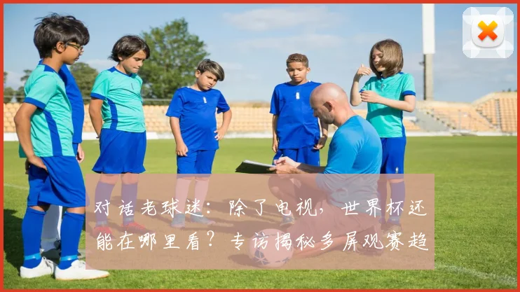 对话老球迷：除了电视，世界杯还能在哪里看？专访揭秘多屏观赛趋势