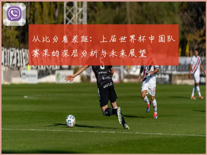 从比分看差距:上届世界杯中国队赛果的深层分析与未来展望
