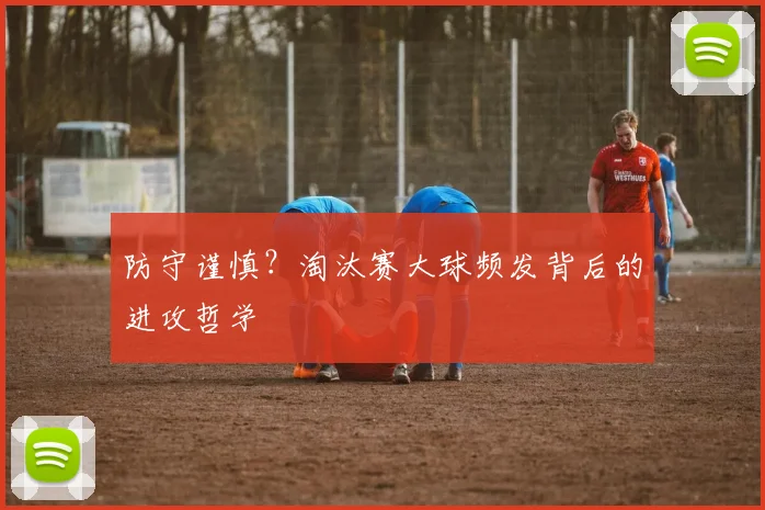 防守谨慎？淘汰赛大球频发背后的进攻哲学