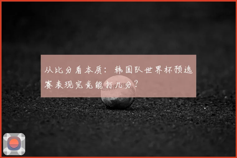 从比分看本质:韩国队世界杯预选赛表现究竟能打几分?
