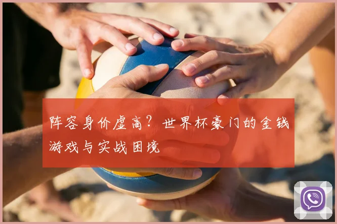阵容身价虚高？世界杯豪门的金钱游戏与实战困境