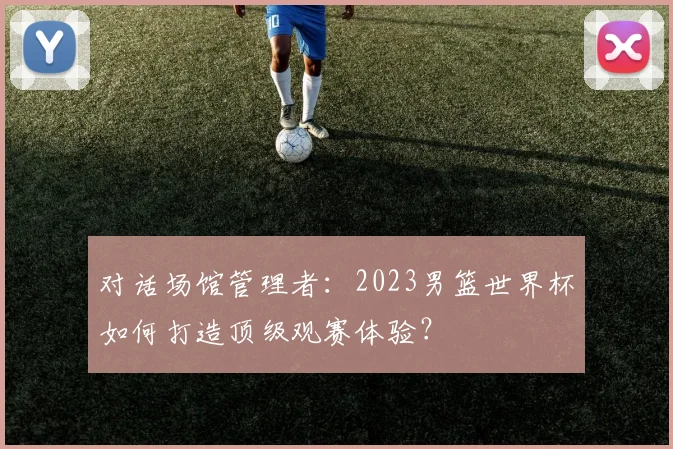 对话场馆管理者:2023男篮世界杯如何打造顶级观赛体验?