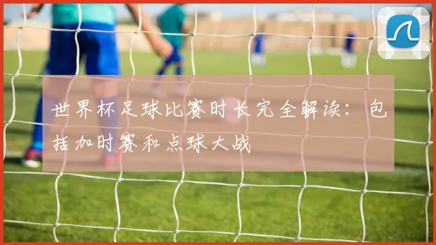世界杯足球比赛时长完全解读:包括加时赛和点球大战