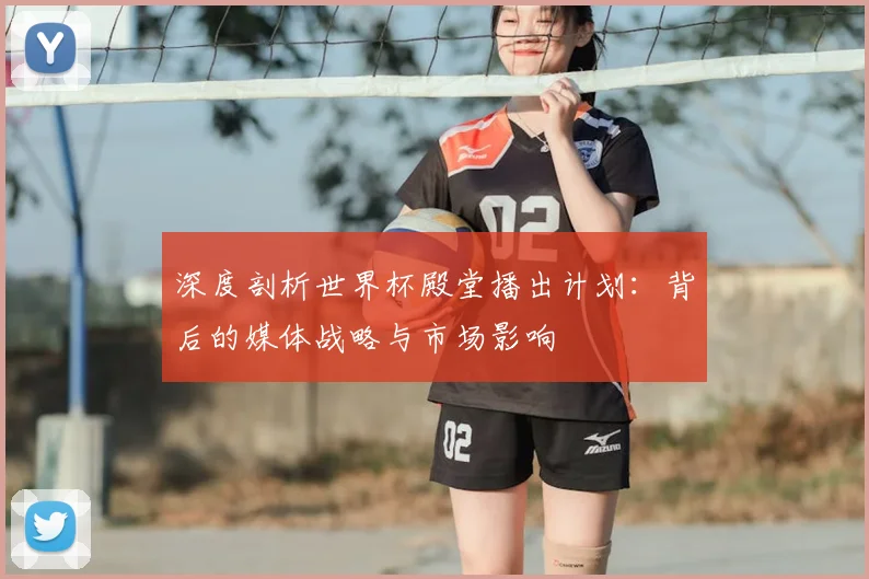 深度剖析世界杯殿堂播出计划：背后的媒体战略与市场影响