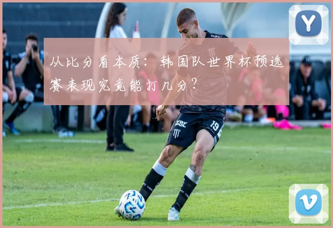 从比分看本质:韩国队世界杯预选赛表现究竟能打几分?