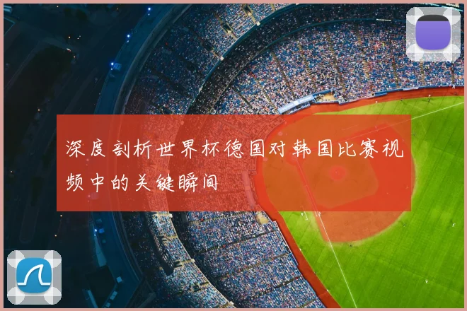 深度剖析世界杯德国对韩国比赛视频中的关键瞬间