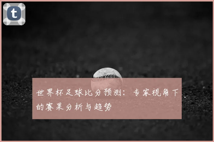 世界杯足球比分预测:专家视角下的赛果分析与趋势