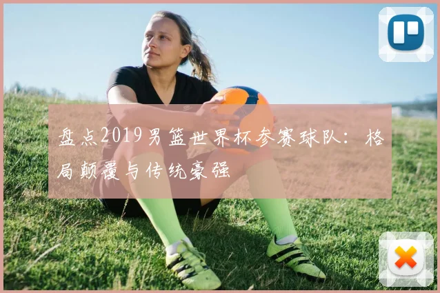 盘点2019男篮世界杯参赛球队:格局颠覆与传统豪强