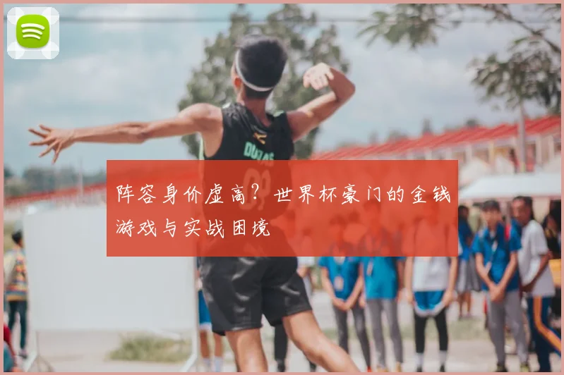 阵容身价虚高？世界杯豪门的金钱游戏与实战困境