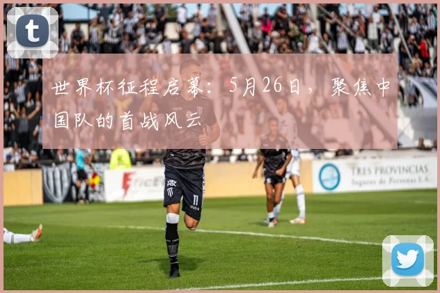 世界杯征程启幕：5月26日，聚焦中国队的首战风云
